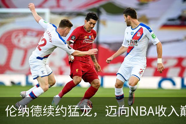 伦纳德续约猛龙，迈向NBA收入巅峰的新篇章