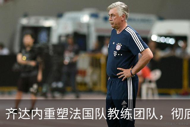 齐达内重塑法国队教练团队，彻底告别德尚时代